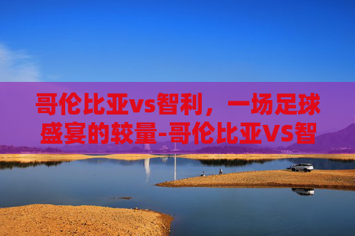 哥伦比亚vs智利，一场足球盛宴的较量-哥伦比亚VS智利
