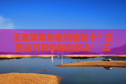 王者荣耀玩着玩着就卡？这些技巧帮你轻松解决！-王者荣耀玩着玩着就卡了