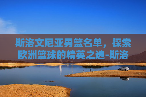 斯洛文尼亚男篮名单，探索欧洲篮球的精英之选-斯洛文尼亚男篮名单最新