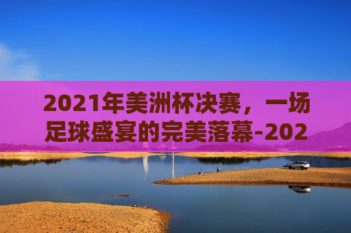 2021年美洲杯决赛，一场足球盛宴的完美落幕-2021年美洲杯决赛阿根廷对巴西