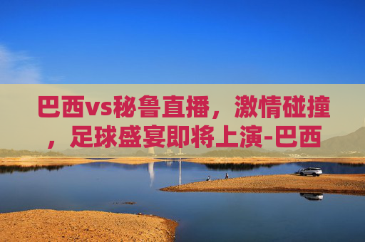 巴西vs秘鲁直播，激情碰撞，足球盛宴即将上演-巴西vs秘鲁直播视频