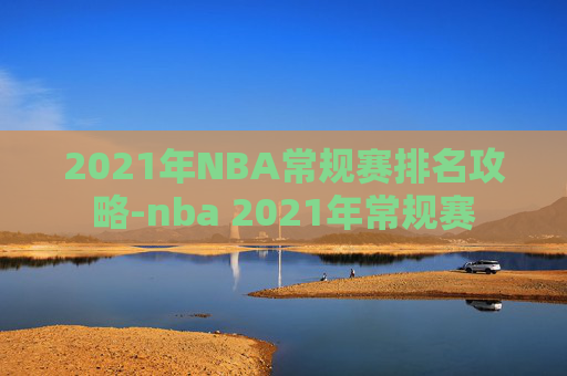 2021年NBA常规赛排名攻略-nba 2021年常规赛 2021年NBA常规赛排名攻略-nba 2021年常规赛