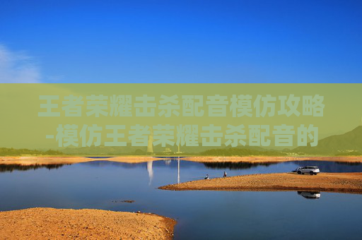 王者荣耀击杀配音模仿攻略-模仿王者荣耀击杀配音的游戏