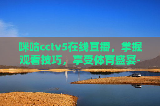 咪咕cctv5在线直播，掌握观看技巧，享受体育盛宴-直播cctv5 在线咪咕网络直播观看