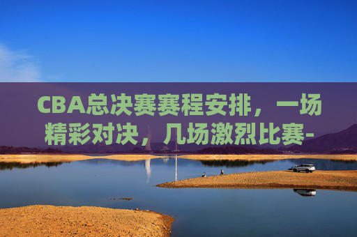 CBA总决赛赛程安排,一场精彩对决,几场激烈比赛-cba总决赛赛程时间表 CBA总决赛赛程安排,一场精彩对决,几场激烈比赛-cba总决赛赛程时间表