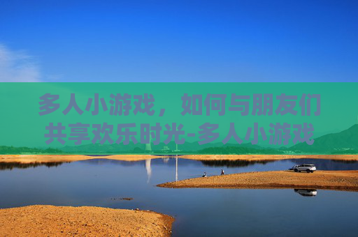 多人小游戏，如何与朋友们共享欢乐时光-多人小游戏真人玩的