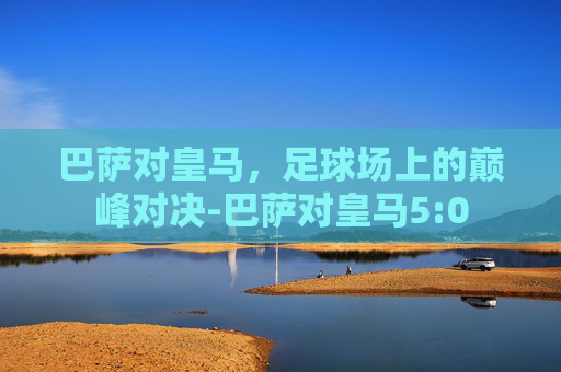 巴萨对皇马，足球场上的巅峰对决-巴萨对皇马5:0