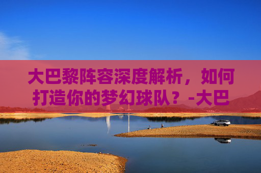 大巴黎阵容深度解析，如何打造你的梦幻球队？-大巴黎阵容身价