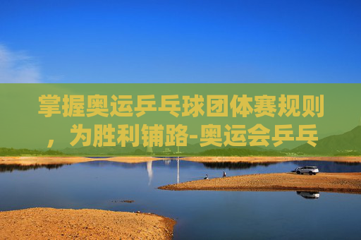 掌握奥运乒乓球团体赛规则，为胜利铺路-奥运会乒乓球团体赛规则最新版