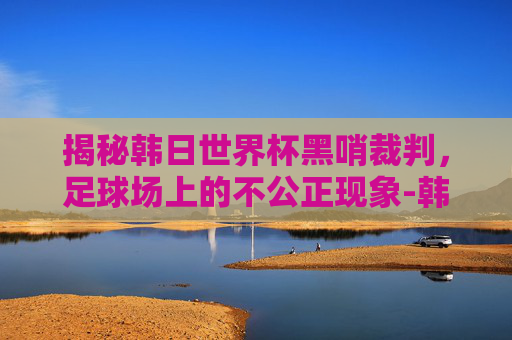 揭秘韩日世界杯黑哨裁判，足球场上的不公正现象-韩日世界杯黑哨裁判结局