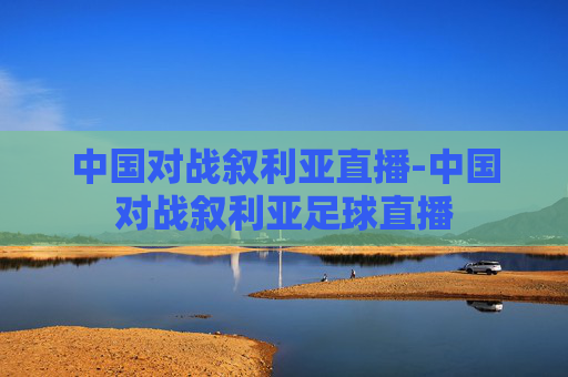 中国对战叙利亚直播-中国对战叙利亚足球直播