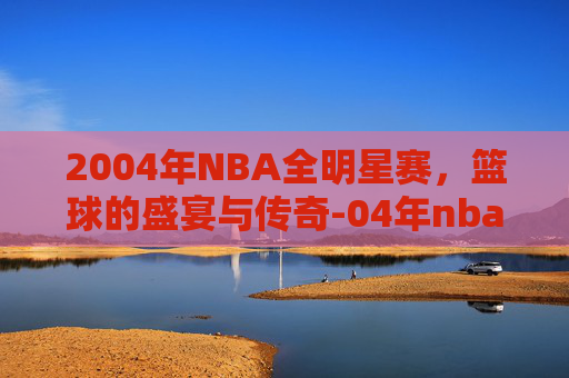 2004年NBA全明星赛，篮球的盛宴与传奇-04年nba全明星赛时间