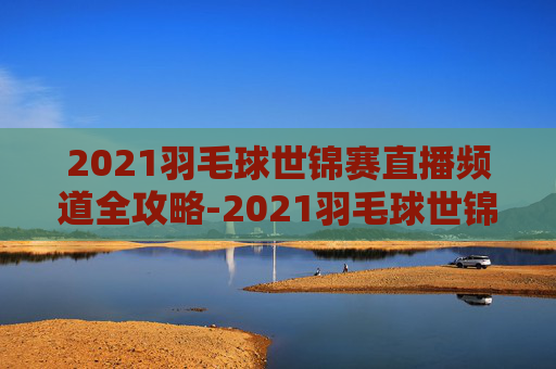 2021羽毛球世锦赛直播频道全攻略-2021羽毛球世锦赛直播频道回放