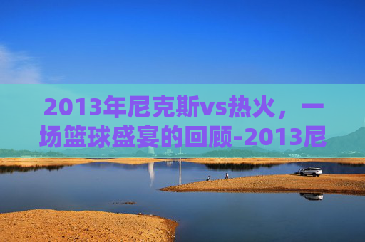 2013年尼克斯vs热火，一场篮球盛宴的回顾-2013尼克斯vs热火全场回放