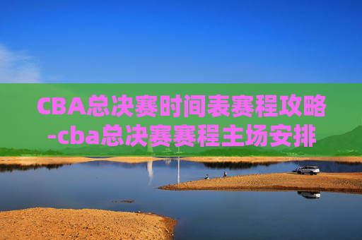 CBA总决赛时间表赛程攻略-cba总决赛赛程主场安排