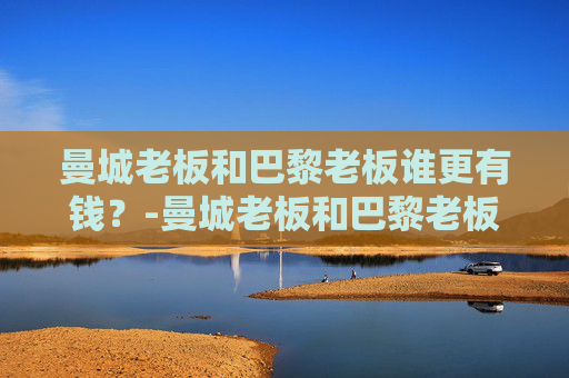 曼城老板和巴黎老板谁更有钱？-曼城老板和巴黎老板谁更有钱一点