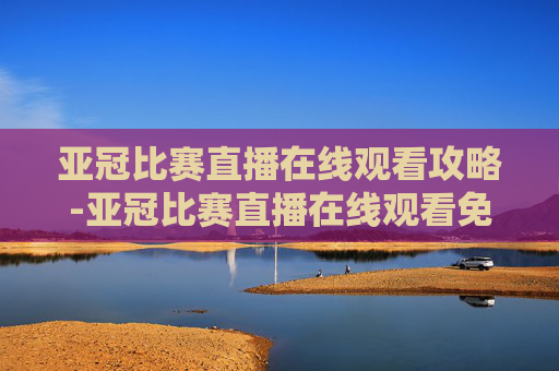 亚冠比赛直播在线观看攻略-亚冠比赛直播在线观看免费