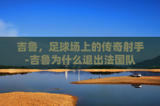 吉鲁，足球场上的传奇射手-吉鲁为什么退出法国队