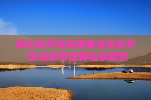 奥运会男篮赛程表深度解析-奥运会男篮赛程表最新 奥运会男篮赛程表深度解析-奥运会男篮赛程表最新