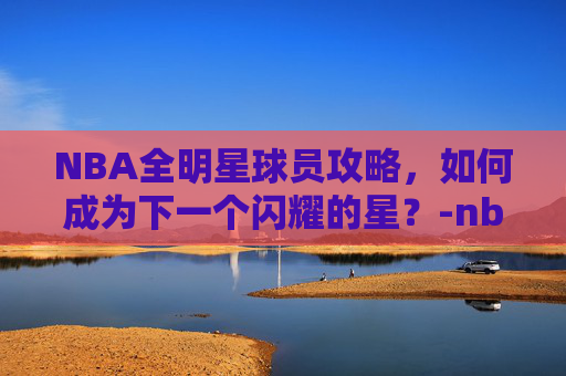 NBA全明星球员攻略，如何成为下一个闪耀的星？-nba全明星球员名单