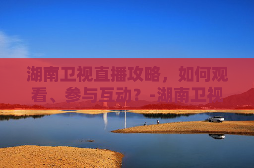 湖南卫视直播攻略，如何观看、参与互动？-湖南卫视直播节目表