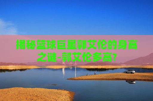 揭秘篮球巨星郭艾伦的身高之谜-郭艾伦多高?