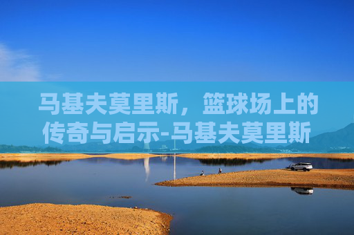 马基夫莫里斯，篮球场上的传奇与启示-马基夫莫里斯现在在哪