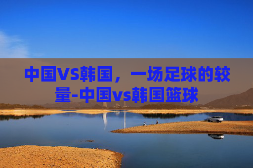 中国VS韩国，一场足球的较量-中国vs韩国篮球
