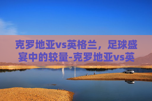 克罗地亚vs英格兰，足球盛宴中的较量-克罗地亚vs英格兰比分结果