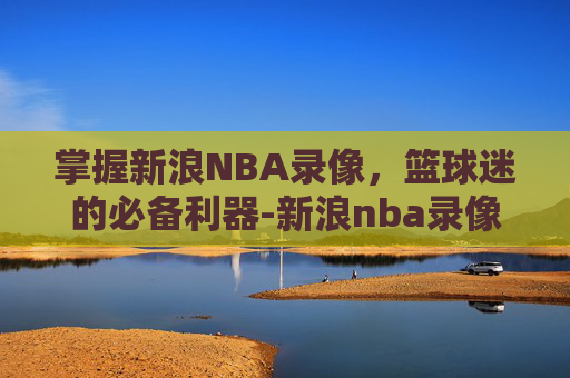 掌握新浪NBA录像，篮球迷的必备利器-新浪nba录像高清回放像