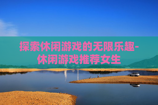 探索休闲游戏的无限乐趣-休闲游戏推荐女生