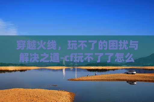 穿越火线，玩不了的困扰与解决之道-cf玩不了了怎么回事