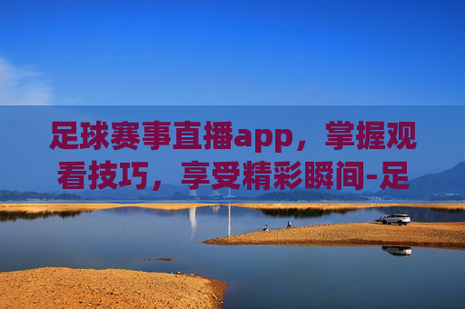 足球赛事直播app，掌握观看技巧，享受精彩瞬间-足球赛事直播app哪个好