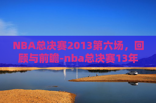 NBA总决赛2013第六场，回顾与前瞻-nba总决赛13年第六场