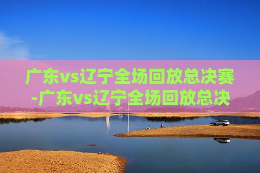 广东vs辽宁全场回放总决赛-广东vs辽宁全场回放总决赛第一场