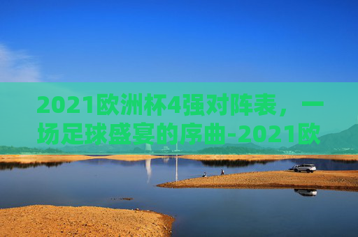 2021欧洲杯4强对阵表，一场足球盛宴的序曲-2021欧洲杯四强对阵表