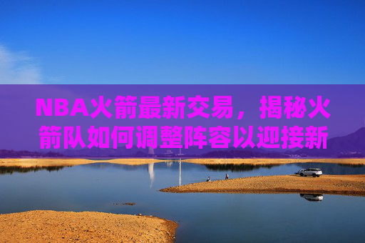 NBA火箭最新交易，揭秘火箭队如何调整阵容以迎接新赛季-nbA火箭最新交易信息