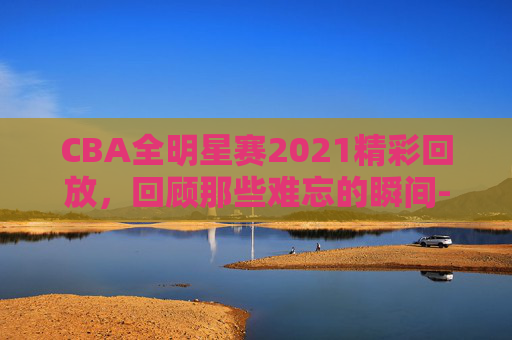 CBA全明星赛2021精彩回放，回顾那些难忘的瞬间-cba全明星赛视频回放
