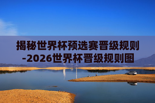 揭秘世界杯预选赛晋级规则-2026世界杯晋级规则图