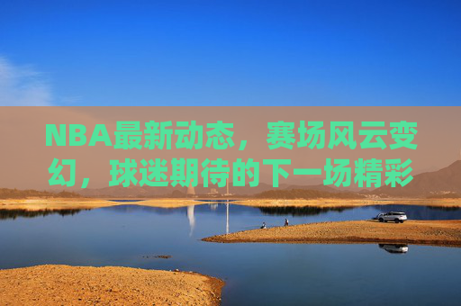 NBA最新动态，赛场风云变幻，球迷期待的下一场精彩对决-nba现在最新的消息直播