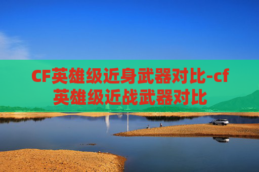 CF英雄级近身武器对比-cf英雄级近战武器对比