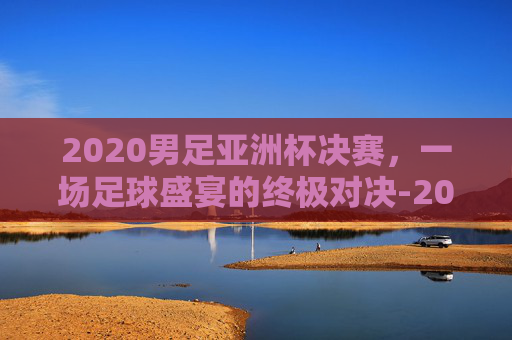 2020男足亚洲杯决赛，一场足球盛宴的终极对决-2020男足亚洲杯决赛 日本