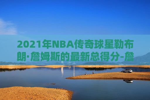 2021年NBA传奇球星勒布朗·詹姆斯的最新总得分-詹姆斯2021年总得分