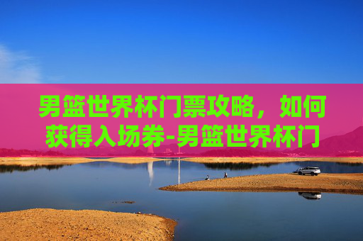 男篮世界杯门票攻略，如何获得入场券-男篮世界杯门票价格表