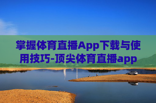 掌握体育直播App下载与使用技巧-顶尖体育直播app下载