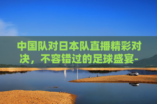 中国队对日本队直播精彩对决，不容错过的足球盛宴-中国队对日本队直播在哪看