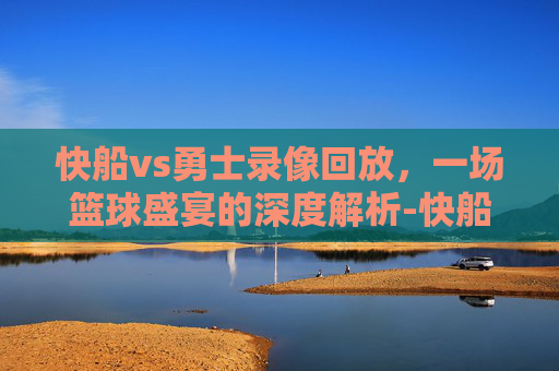 快船vs勇士录像回放，一场篮球盛宴的深度解析-快船vs勇士录像回放直播