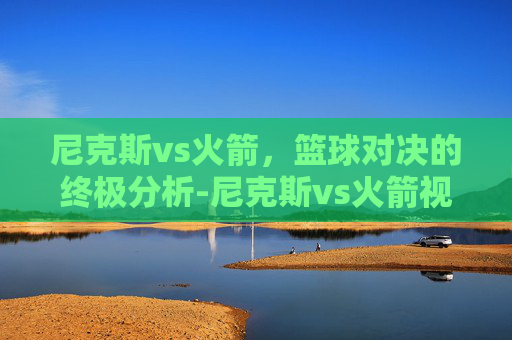 尼克斯vs火箭，篮球对决的终极分析-尼克斯vs火箭视频