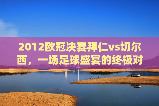 2012欧冠决赛拜仁vs切尔西,一场足球盛宴的终极对决-2012欧冠决赛拜仁vs切尔西央视 2012欧冠决赛拜仁vs切尔西,一场足球盛宴的终极对决-2012欧冠决赛拜仁vs切尔西央视