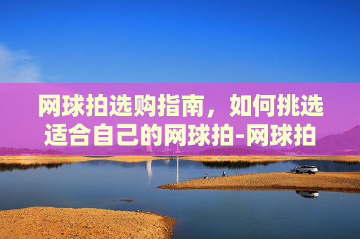 网球拍选购指南，如何挑选适合自己的网球拍-网球拍品牌排行前十